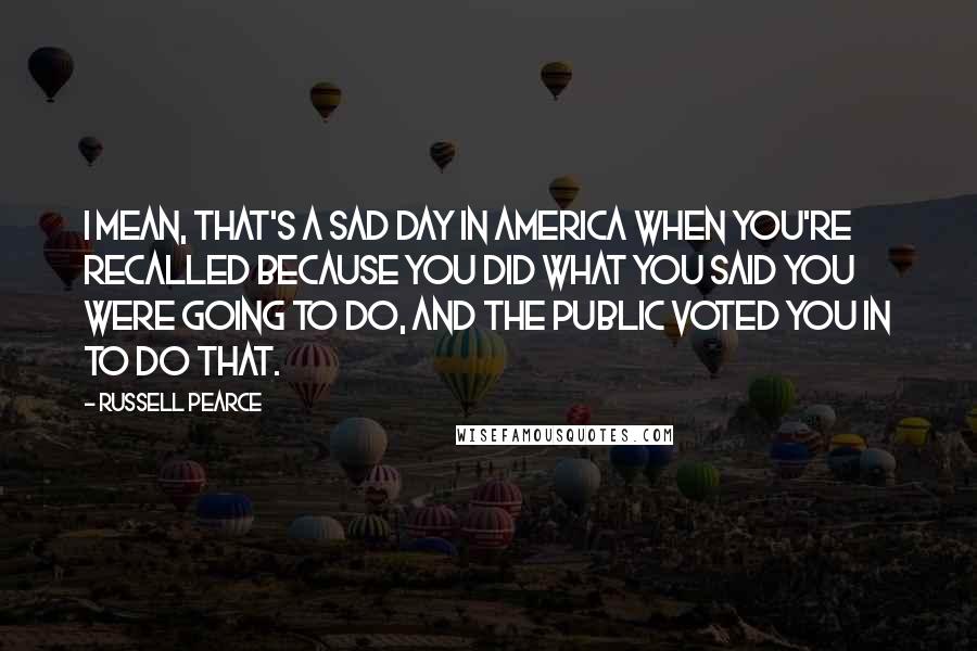 Russell Pearce Quotes: I mean, that's a sad day in America when you're recalled because you did what you said you were going to do, and the public voted you in to do that.