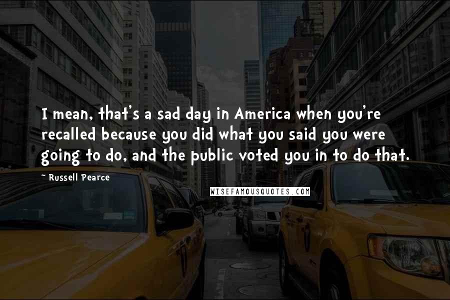 Russell Pearce Quotes: I mean, that's a sad day in America when you're recalled because you did what you said you were going to do, and the public voted you in to do that.