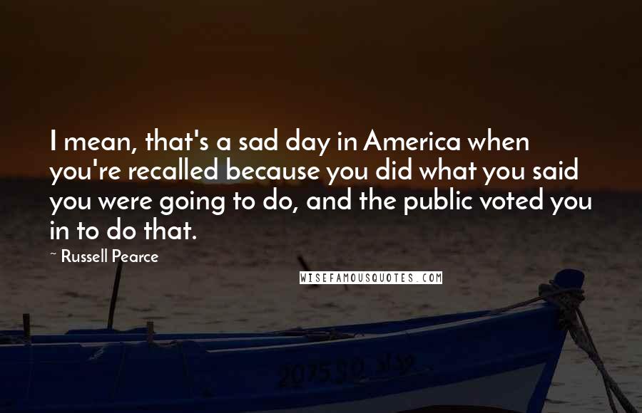 Russell Pearce Quotes: I mean, that's a sad day in America when you're recalled because you did what you said you were going to do, and the public voted you in to do that.