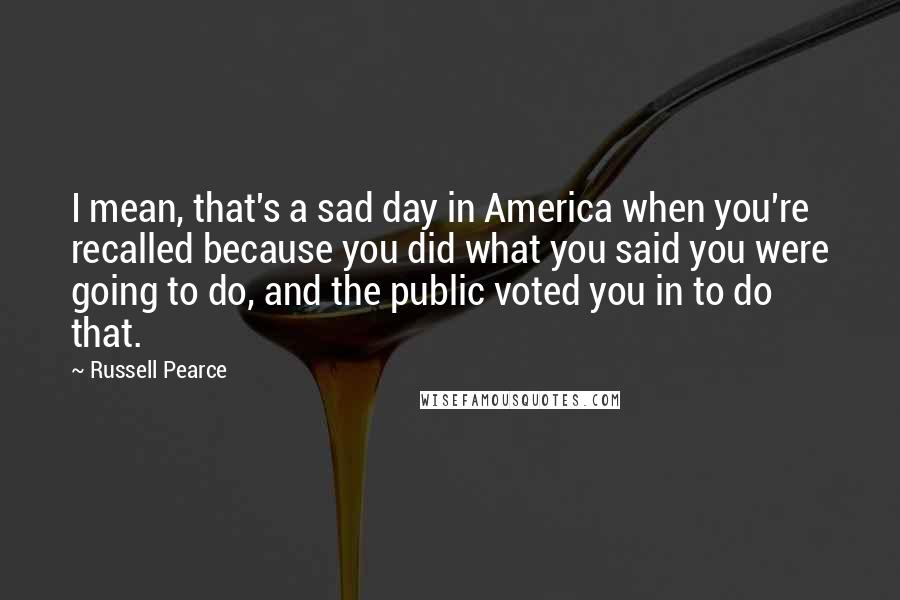 Russell Pearce Quotes: I mean, that's a sad day in America when you're recalled because you did what you said you were going to do, and the public voted you in to do that.