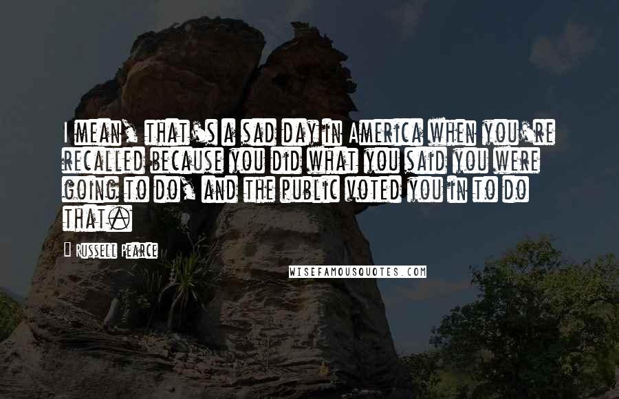 Russell Pearce Quotes: I mean, that's a sad day in America when you're recalled because you did what you said you were going to do, and the public voted you in to do that.