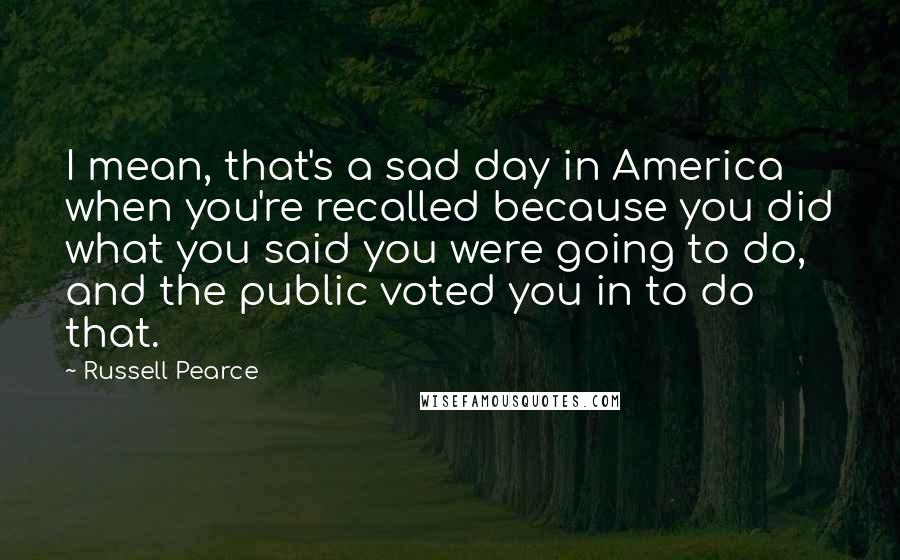 Russell Pearce Quotes: I mean, that's a sad day in America when you're recalled because you did what you said you were going to do, and the public voted you in to do that.