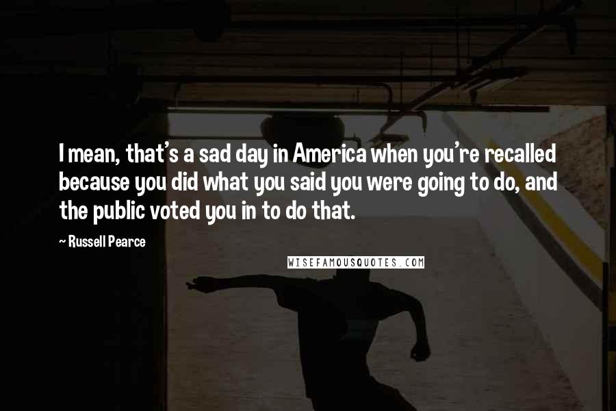 Russell Pearce Quotes: I mean, that's a sad day in America when you're recalled because you did what you said you were going to do, and the public voted you in to do that.