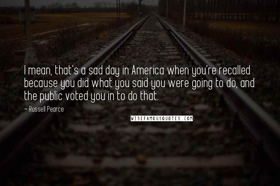 Russell Pearce Quotes: I mean, that's a sad day in America when you're recalled because you did what you said you were going to do, and the public voted you in to do that.