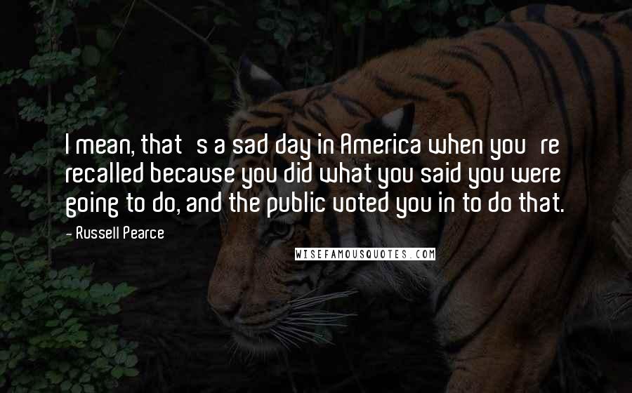 Russell Pearce Quotes: I mean, that's a sad day in America when you're recalled because you did what you said you were going to do, and the public voted you in to do that.