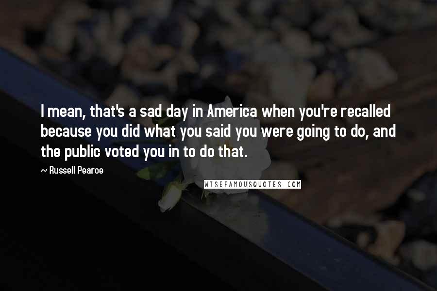 Russell Pearce Quotes: I mean, that's a sad day in America when you're recalled because you did what you said you were going to do, and the public voted you in to do that.