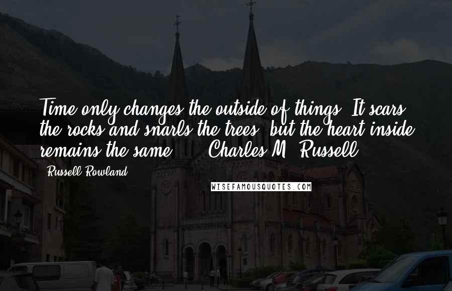 Russell Rowland Quotes: Time only changes the outside of things. It scars the rocks and snarls the trees, but the heart inside remains the same." - Charles M. Russell