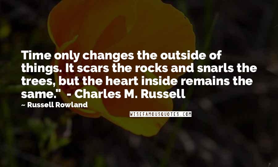 Russell Rowland Quotes: Time only changes the outside of things. It scars the rocks and snarls the trees, but the heart inside remains the same."  - Charles M. Russell