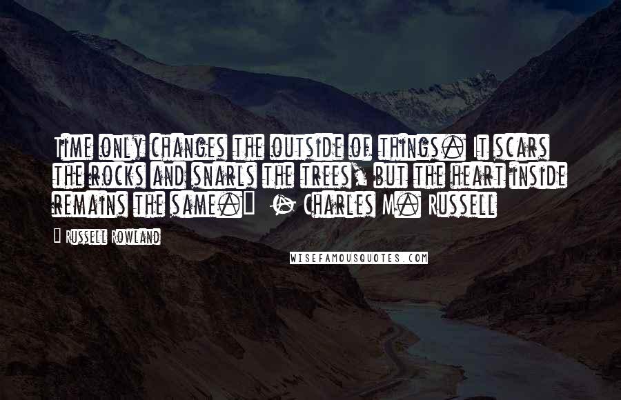 Russell Rowland Quotes: Time only changes the outside of things. It scars the rocks and snarls the trees, but the heart inside remains the same."  - Charles M. Russell