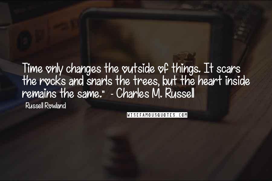 Russell Rowland Quotes: Time only changes the outside of things. It scars the rocks and snarls the trees, but the heart inside remains the same."  - Charles M. Russell