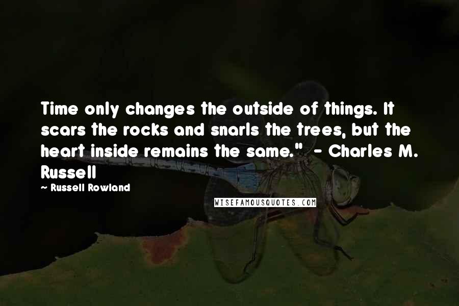 Russell Rowland Quotes: Time only changes the outside of things. It scars the rocks and snarls the trees, but the heart inside remains the same."  - Charles M. Russell