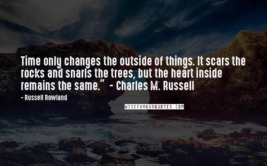 Russell Rowland Quotes: Time only changes the outside of things. It scars the rocks and snarls the trees, but the heart inside remains the same."  - Charles M. Russell