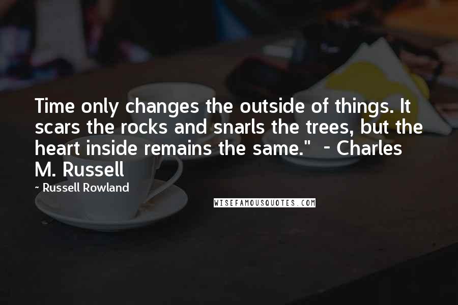 Russell Rowland Quotes: Time only changes the outside of things. It scars the rocks and snarls the trees, but the heart inside remains the same."  - Charles M. Russell