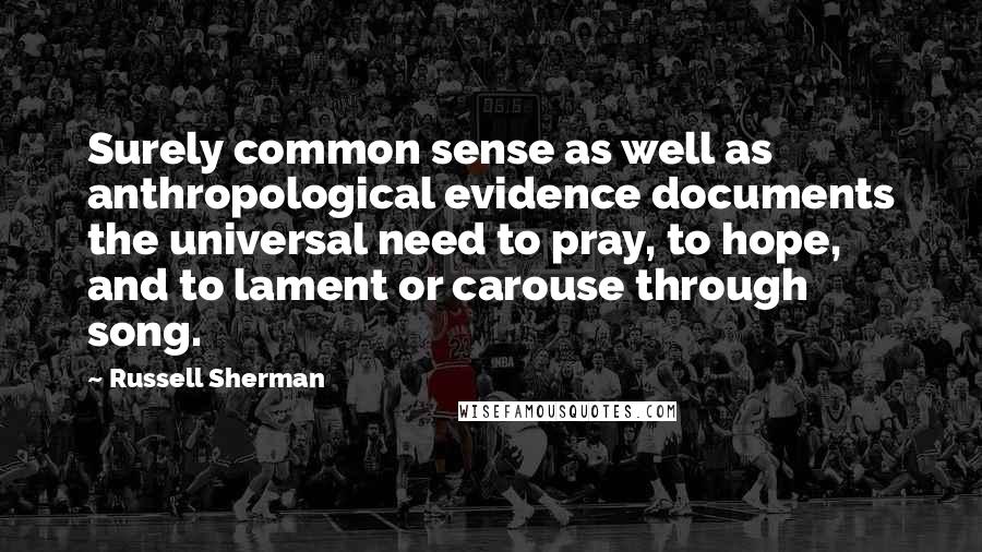 Russell Sherman Quotes: Surely common sense as well as anthropological evidence documents the universal need to pray, to hope, and to lament or carouse through song.