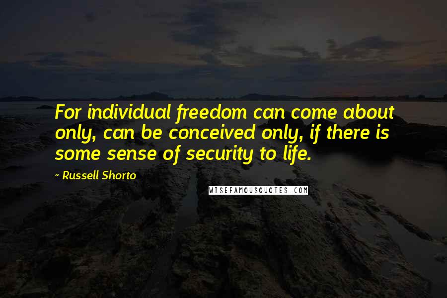 Russell Shorto Quotes: For individual freedom can come about only, can be conceived only, if there is some sense of security to life.