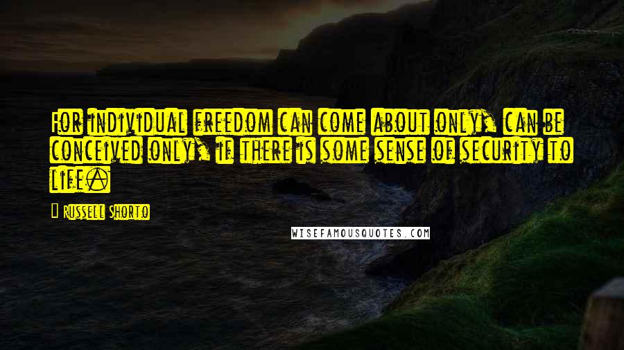 Russell Shorto Quotes: For individual freedom can come about only, can be conceived only, if there is some sense of security to life.