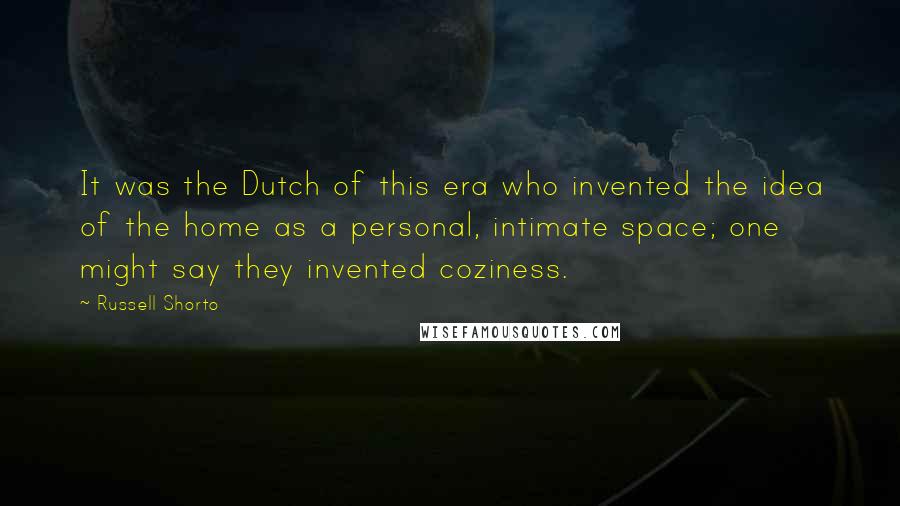 Russell Shorto Quotes: It was the Dutch of this era who invented the idea of the home as a personal, intimate space; one might say they invented coziness.
