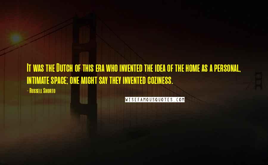 Russell Shorto Quotes: It was the Dutch of this era who invented the idea of the home as a personal, intimate space; one might say they invented coziness.