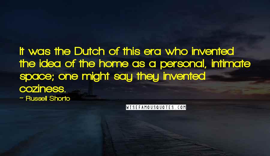Russell Shorto Quotes: It was the Dutch of this era who invented the idea of the home as a personal, intimate space; one might say they invented coziness.