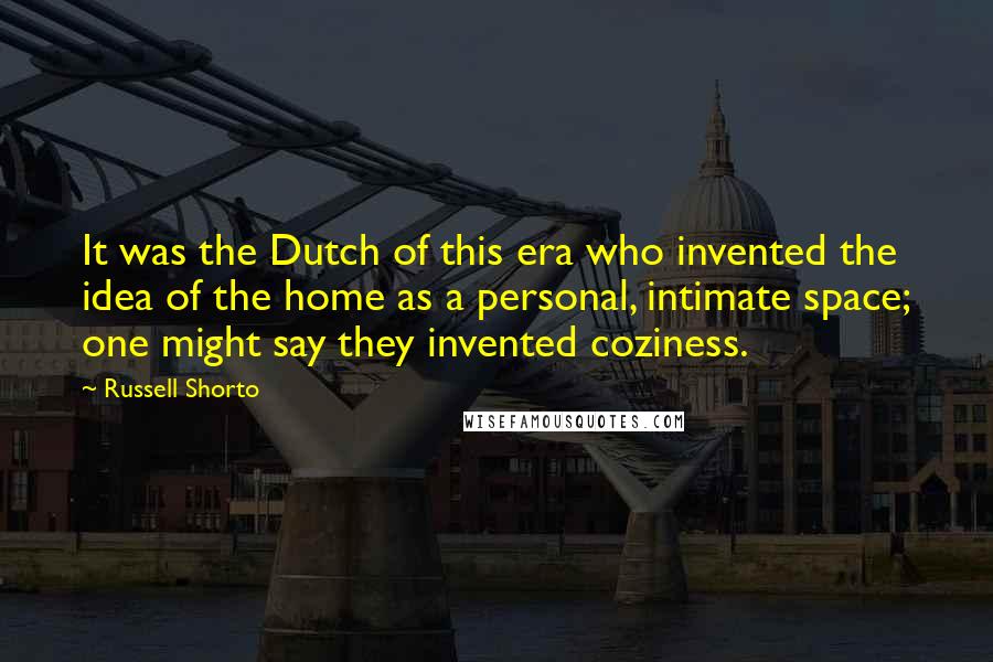 Russell Shorto Quotes: It was the Dutch of this era who invented the idea of the home as a personal, intimate space; one might say they invented coziness.