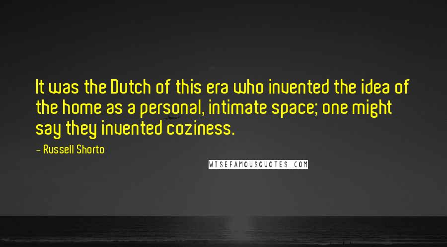 Russell Shorto Quotes: It was the Dutch of this era who invented the idea of the home as a personal, intimate space; one might say they invented coziness.