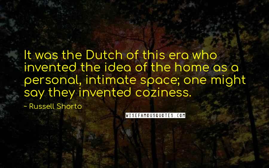 Russell Shorto Quotes: It was the Dutch of this era who invented the idea of the home as a personal, intimate space; one might say they invented coziness.