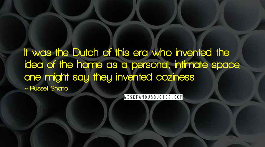Russell Shorto Quotes: It was the Dutch of this era who invented the idea of the home as a personal, intimate space; one might say they invented coziness.