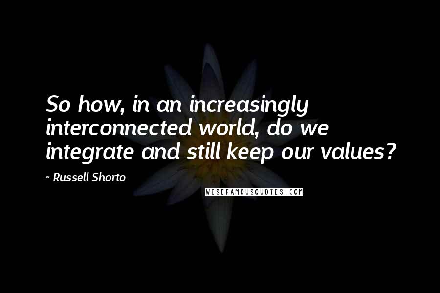 Russell Shorto Quotes: So how, in an increasingly interconnected world, do we integrate and still keep our values?