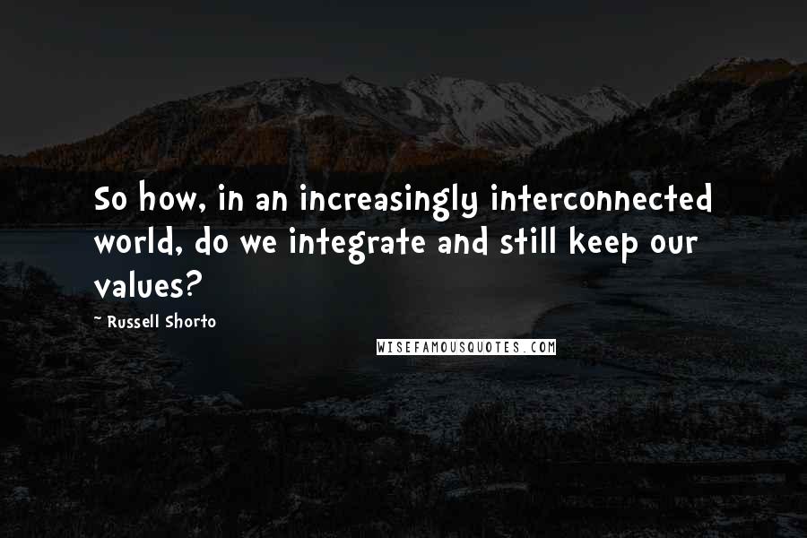 Russell Shorto Quotes: So how, in an increasingly interconnected world, do we integrate and still keep our values?