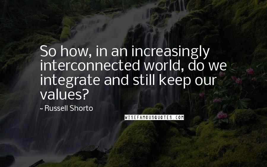 Russell Shorto Quotes: So how, in an increasingly interconnected world, do we integrate and still keep our values?