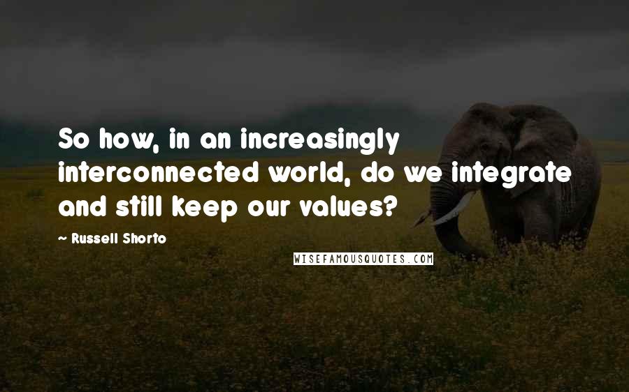 Russell Shorto Quotes: So how, in an increasingly interconnected world, do we integrate and still keep our values?