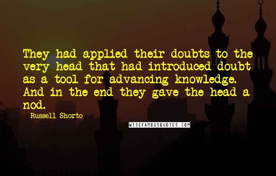 Russell Shorto Quotes: They had applied their doubts to the very head that had introduced doubt as a tool for advancing knowledge. And in the end they gave the head a nod.