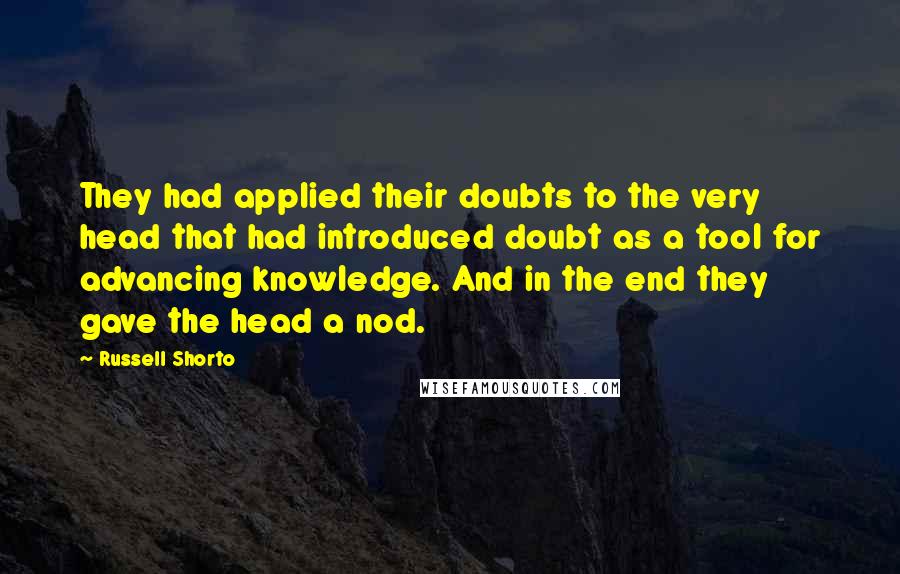 Russell Shorto Quotes: They had applied their doubts to the very head that had introduced doubt as a tool for advancing knowledge. And in the end they gave the head a nod.