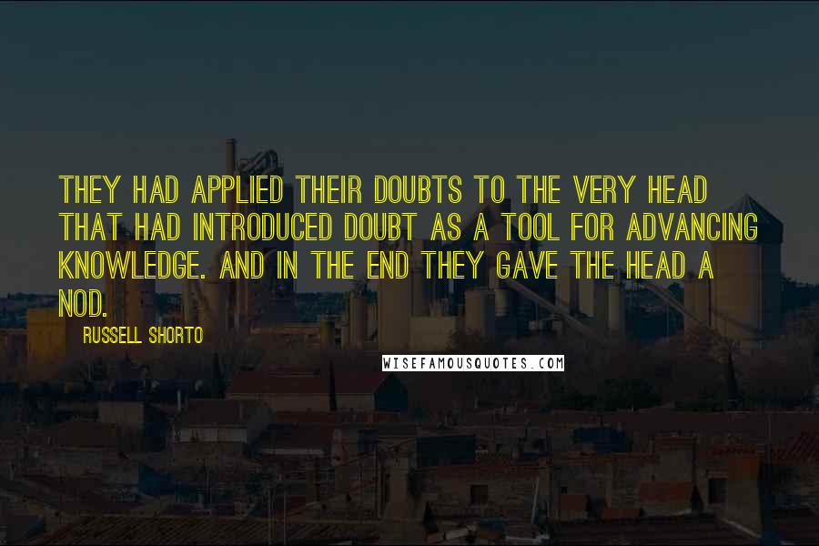 Russell Shorto Quotes: They had applied their doubts to the very head that had introduced doubt as a tool for advancing knowledge. And in the end they gave the head a nod.