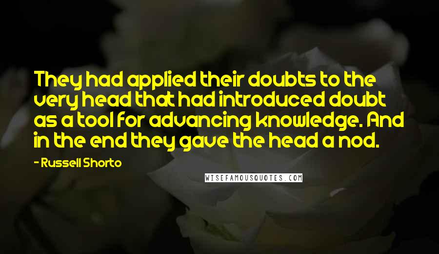 Russell Shorto Quotes: They had applied their doubts to the very head that had introduced doubt as a tool for advancing knowledge. And in the end they gave the head a nod.