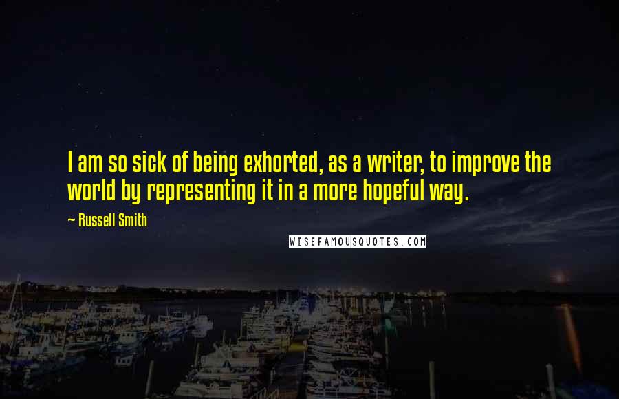 Russell Smith Quotes: I am so sick of being exhorted, as a writer, to improve the world by representing it in a more hopeful way.