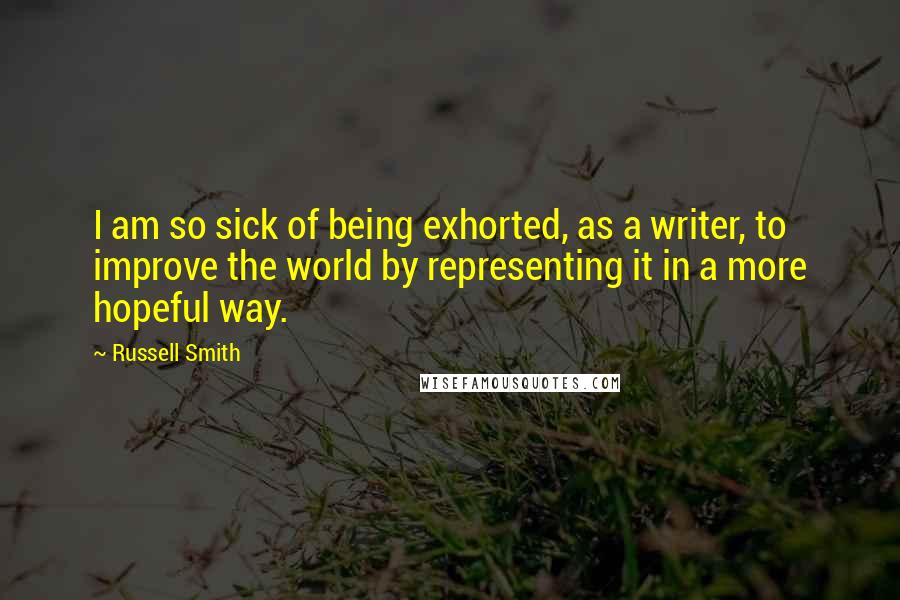 Russell Smith Quotes: I am so sick of being exhorted, as a writer, to improve the world by representing it in a more hopeful way.