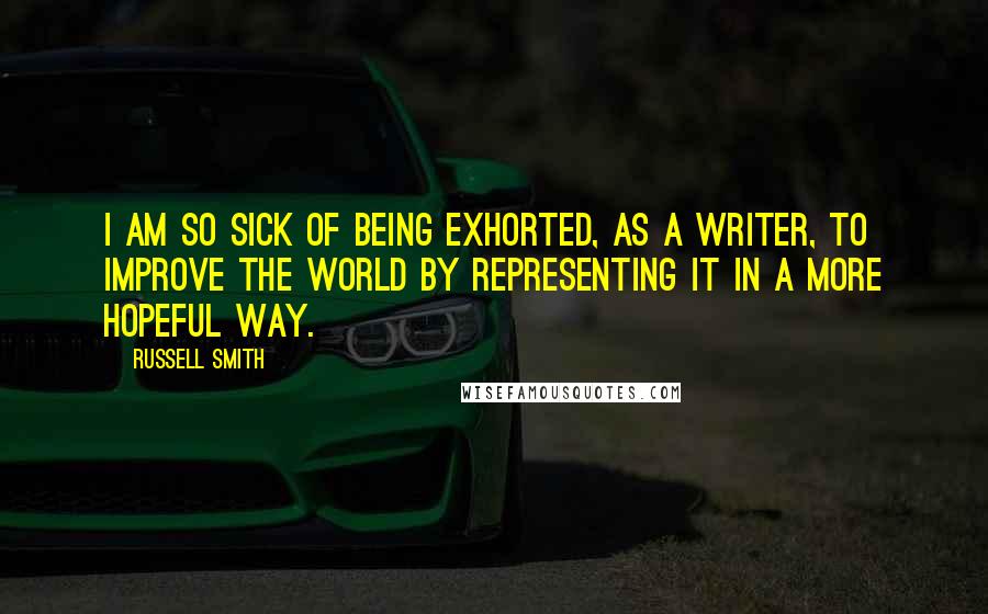 Russell Smith Quotes: I am so sick of being exhorted, as a writer, to improve the world by representing it in a more hopeful way.