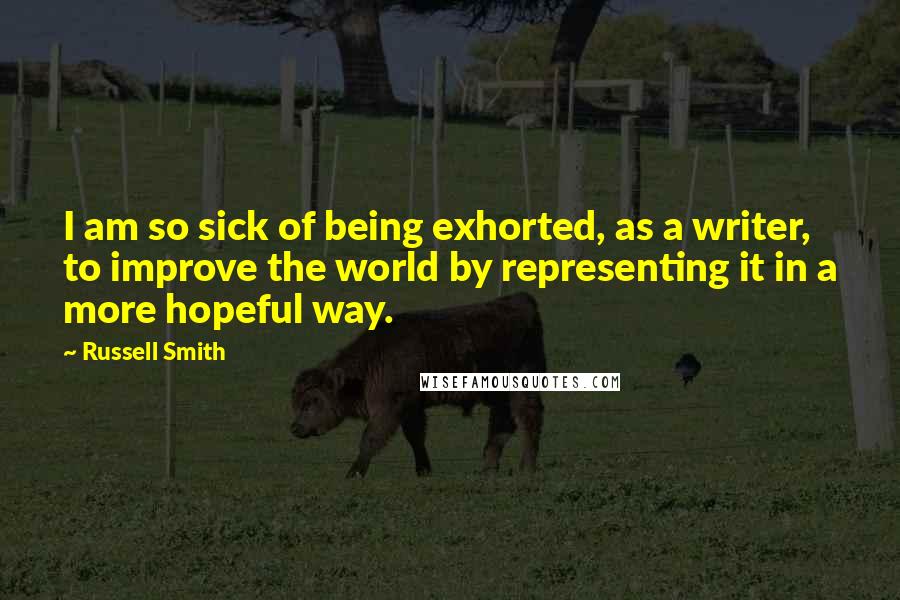 Russell Smith Quotes: I am so sick of being exhorted, as a writer, to improve the world by representing it in a more hopeful way.