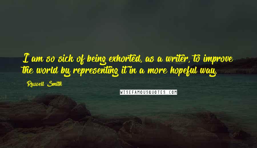Russell Smith Quotes: I am so sick of being exhorted, as a writer, to improve the world by representing it in a more hopeful way.