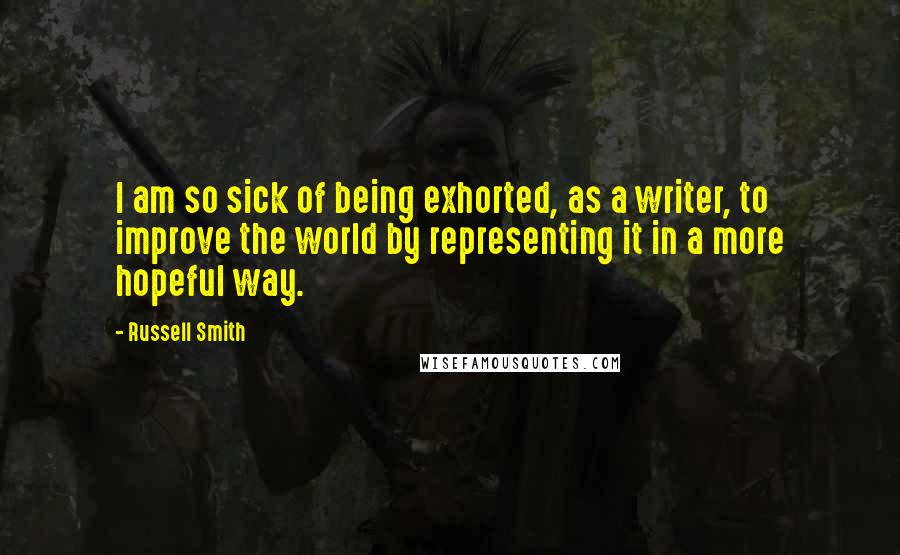 Russell Smith Quotes: I am so sick of being exhorted, as a writer, to improve the world by representing it in a more hopeful way.