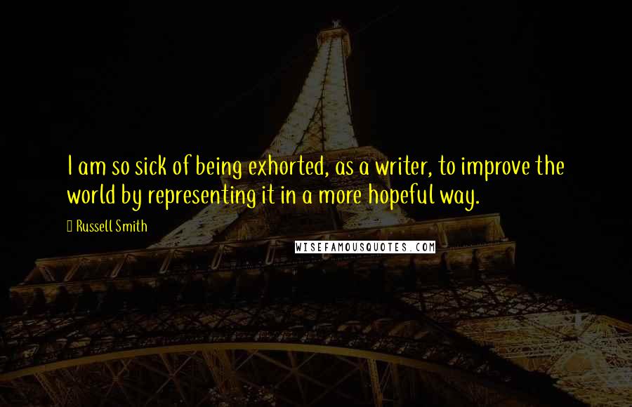 Russell Smith Quotes: I am so sick of being exhorted, as a writer, to improve the world by representing it in a more hopeful way.
