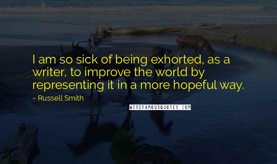 Russell Smith Quotes: I am so sick of being exhorted, as a writer, to improve the world by representing it in a more hopeful way.