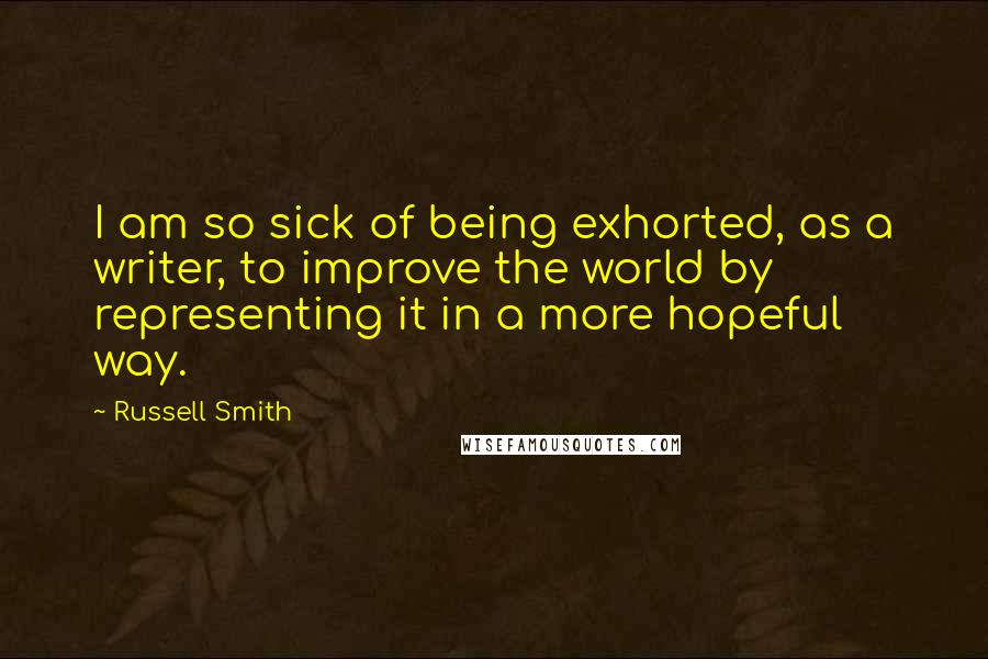 Russell Smith Quotes: I am so sick of being exhorted, as a writer, to improve the world by representing it in a more hopeful way.