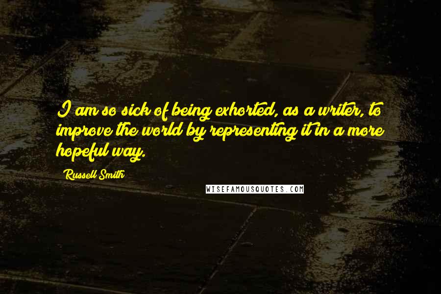 Russell Smith Quotes: I am so sick of being exhorted, as a writer, to improve the world by representing it in a more hopeful way.