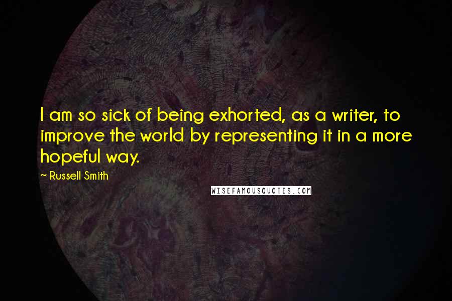 Russell Smith Quotes: I am so sick of being exhorted, as a writer, to improve the world by representing it in a more hopeful way.