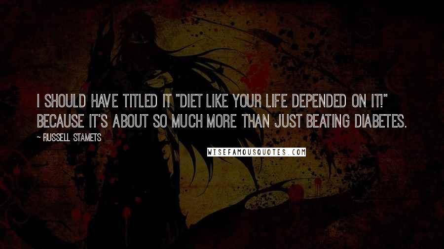 Russell Stamets Quotes: I should have titled it "Diet Like Your Life Depended On It!" because it's about so much more than just beating Diabetes.