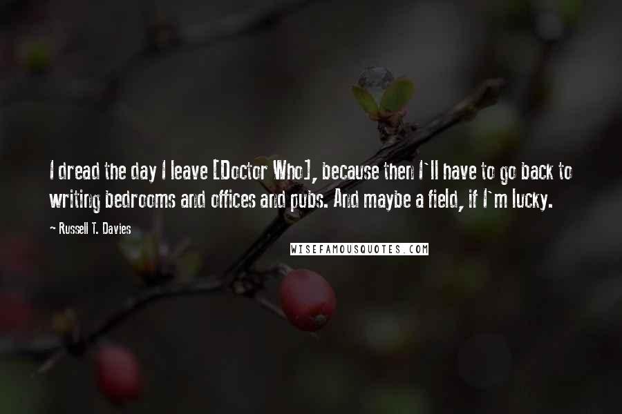 Russell T. Davies Quotes: I dread the day I leave [Doctor Who], because then I'll have to go back to writing bedrooms and offices and pubs. And maybe a field, if I'm lucky.