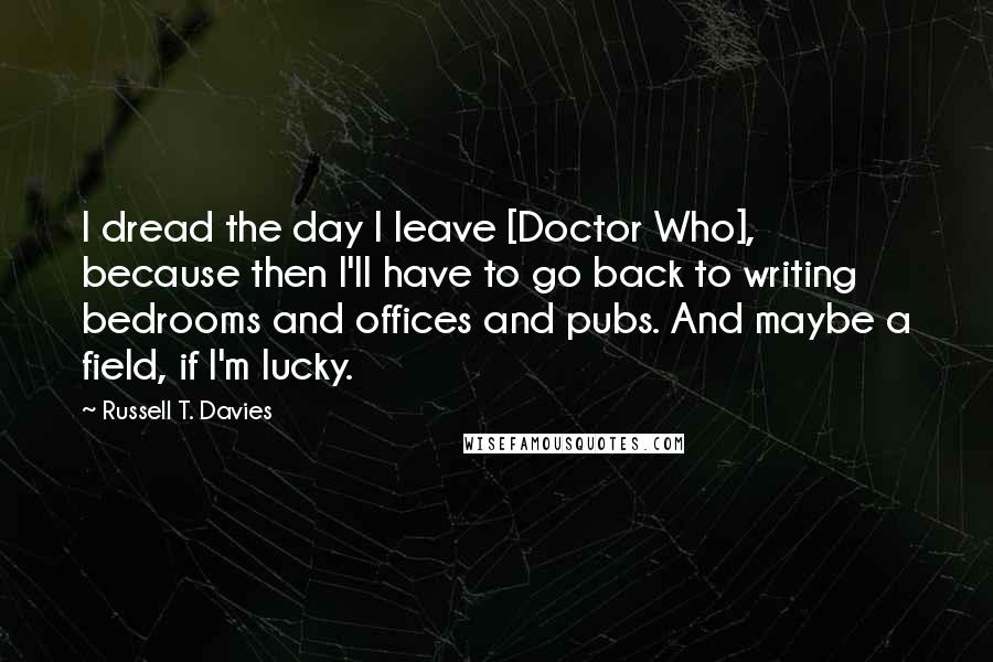 Russell T. Davies Quotes: I dread the day I leave [Doctor Who], because then I'll have to go back to writing bedrooms and offices and pubs. And maybe a field, if I'm lucky.