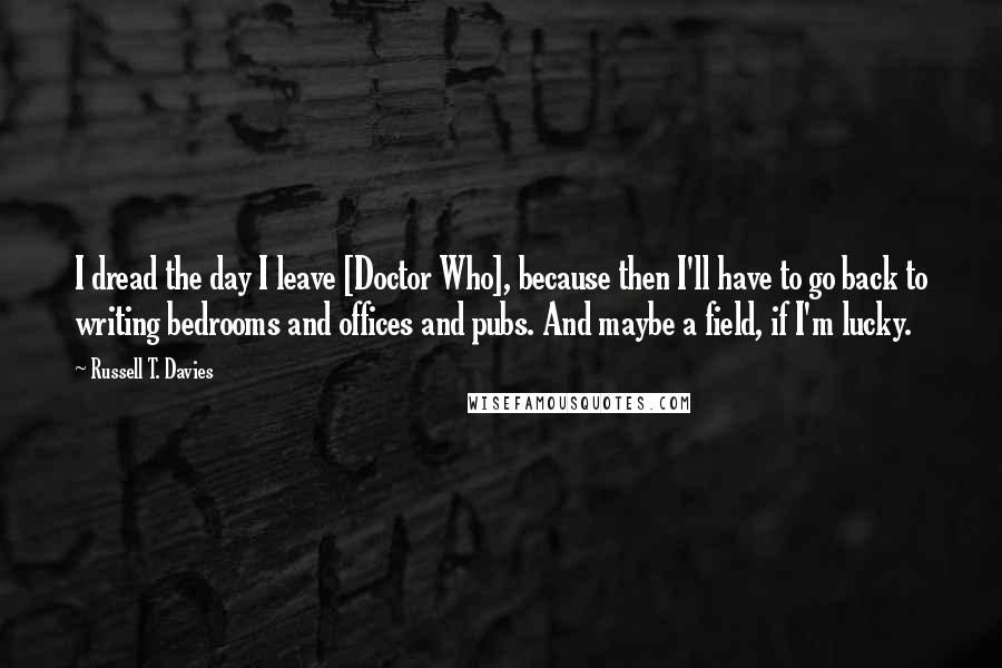 Russell T. Davies Quotes: I dread the day I leave [Doctor Who], because then I'll have to go back to writing bedrooms and offices and pubs. And maybe a field, if I'm lucky.